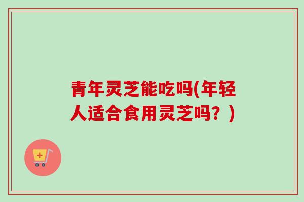 青年灵芝能吃吗(年轻人适合食用灵芝吗？)-第1张图片-卓越灵芝孢子粉