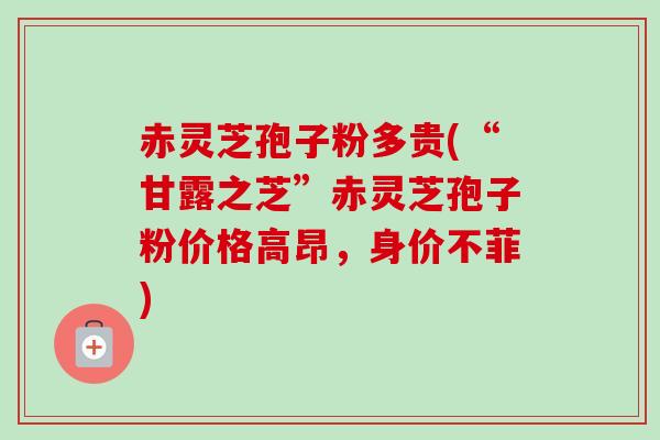 赤灵芝孢子粉多贵(“甘露之芝”赤灵芝孢子粉价格高昂,身价不菲)-第1张图片-卓越灵芝孢子粉 赤灵芝孢子粉多贵(“甘露之芝”赤灵芝孢子粉价格高昂,身价不菲)-第1张图片-卓越灵芝孢子粉