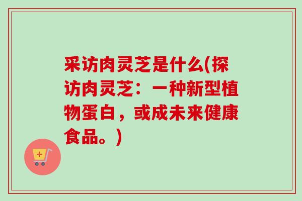 采访肉灵芝是什么(探访肉灵芝:一种新型植物蛋白,或成未来健康食品。)-第1张图片-卓越灵芝孢子粉 采访肉灵芝是什么(探访肉灵芝:一种新型植物蛋白,或成未来健康食品。)-第1张图片-卓越灵芝孢子粉