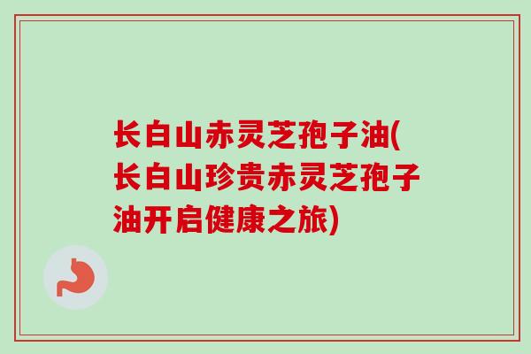长白山赤灵芝孢子油(长白山珍贵赤灵芝孢子油开启健康之旅)-第1张图片-卓越灵芝孢子粉 长白山赤灵芝孢子油(长白山珍贵赤灵芝孢子油开启健康之旅)-第1张图片-卓越灵芝孢子粉