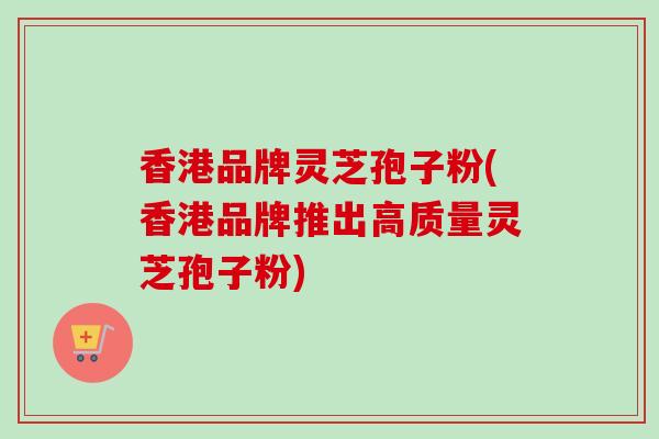 香港品牌灵芝孢子粉(香港品牌推出高质量灵芝孢子粉)-第1张图片-卓越灵芝孢子粉 香港品牌灵芝孢子粉(香港品牌推出高质量灵芝孢子粉)-第1张图片-卓越灵芝孢子粉