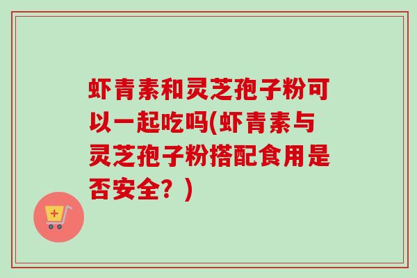 虾青素和灵芝孢子粉可以一起吃吗(虾青素与灵芝孢子粉搭配食用是否安全?)-第1张图片-卓越灵芝孢子粉 虾青素和灵芝孢子粉可以一起吃吗(虾青素与灵芝孢子粉搭配食用是否安全?)-第1张图片-卓越灵芝孢子粉