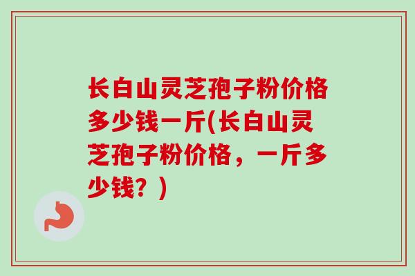 长白山灵芝孢子粉价格多少钱一斤(长白山灵芝孢子粉价格,一斤多少钱?)-第1张图片-卓越灵芝孢子粉 长白山灵芝孢子粉价格多少钱一斤(长白山灵芝孢子粉价格,一斤多少钱?)-第1张图片-卓越灵芝孢子粉