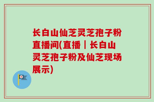 长白山仙芝灵芝孢子粉直播间(直播｜长白山灵芝孢子粉及仙芝现场展示)-第1张图片-卓越灵芝孢子粉