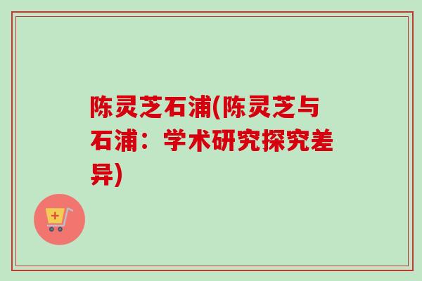 陈灵芝石浦(陈灵芝与石浦:学术研究探究差异)-第1张图片-卓越灵芝孢子粉 陈灵芝石浦(陈灵芝与石浦:学术研究探究差异)-第1张图片-卓越灵芝孢子粉