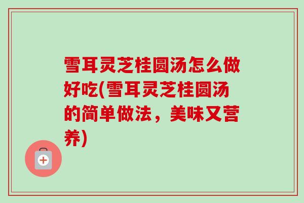 雪耳灵芝桂圆汤怎么做好吃(雪耳灵芝桂圆汤的简单做法,美味又营养)-第1张图片-卓越灵芝孢子粉 雪耳灵芝桂圆汤怎么做好吃(雪耳灵芝桂圆汤的简单做法,美味又营养)-第1张图片-卓越灵芝孢子粉