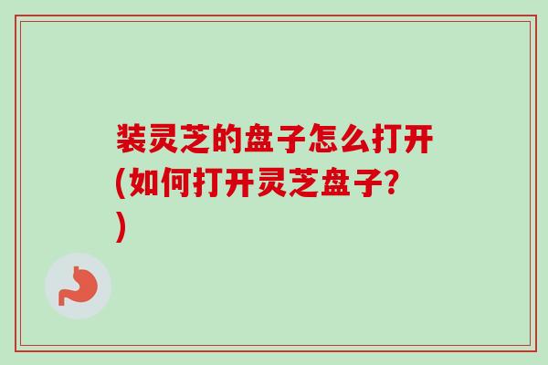 装灵芝的盘子怎么打开(如何打开灵芝盘子?)-第1张图片-卓越灵芝孢子粉 装灵芝的盘子怎么打开(如何打开灵芝盘子?)-第1张图片-卓越灵芝孢子粉