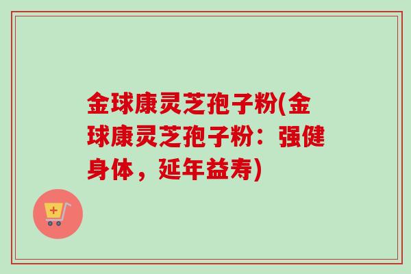 金球康灵芝孢子粉(金球康灵芝孢子粉:强健身体,延年益寿)-第1张图片-卓越灵芝孢子粉 金球康灵芝孢子粉(金球康灵芝孢子粉:强健身体,延年益寿)-第1张图片-卓越灵芝孢子粉