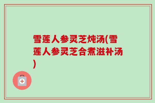 雪莲人参灵芝炖汤(雪莲人参灵芝合煮滋补汤)-第1张图片-卓越灵芝孢子粉 雪莲人参灵芝炖汤(雪莲人参灵芝合煮滋补汤)-第1张图片-卓越灵芝孢子粉