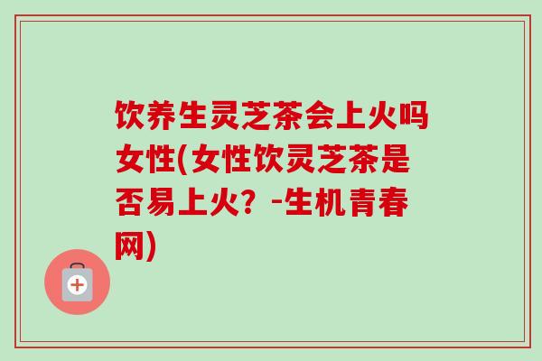 饮养生灵芝茶会上火吗女性(女性饮灵芝茶是否易上火?-生机青春网)-第1张图片-卓越灵芝孢子粉 饮养生灵芝茶会上火吗女性(女性饮灵芝茶是否易上火?-生机青春网)-第1张图片-卓越灵芝孢子粉