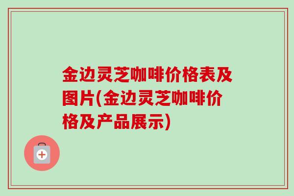 金边灵芝咖啡价格表及图片(金边灵芝咖啡价格及产品展示)-第1张图片-卓越灵芝孢子粉 金边灵芝咖啡价格表及图片(金边灵芝咖啡价格及产品展示)-第1张图片-卓越灵芝孢子粉