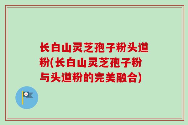长白山灵芝孢子粉头道粉(长白山灵芝孢子粉与头道粉的完美融合)-第1张图片-卓越灵芝孢子粉 长白山灵芝孢子粉头道粉(长白山灵芝孢子粉与头道粉的完美融合)-第1张图片-卓越灵芝孢子粉