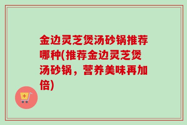 金边灵芝煲汤砂锅推荐哪种(推荐金边灵芝煲汤砂锅,营养美味再加倍)-第1张图片-卓越灵芝孢子粉 金边灵芝煲汤砂锅推荐哪种(推荐金边灵芝煲汤砂锅,营养美味再加倍)-第1张图片-卓越灵芝孢子粉