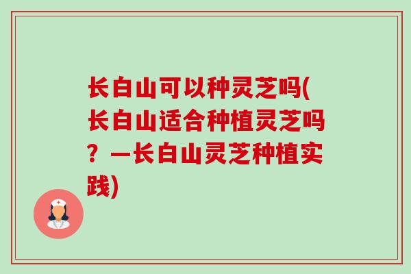 长白山可以种灵芝吗(长白山适合种植灵芝吗?—长白山灵芝种植实践)-第1张图片-卓越灵芝孢子粉 长白山可以种灵芝吗(长白山适合种植灵芝吗?—长白山灵芝种植实践)-第1张图片-卓越灵芝孢子粉