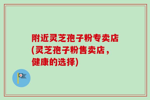 附近灵芝孢子粉专卖店(灵芝孢子粉售卖店,健康的选择)-第1张图片-卓越灵芝孢子粉 附近灵芝孢子粉专卖店(灵芝孢子粉售卖店,健康的选择)-第1张图片-卓越灵芝孢子粉