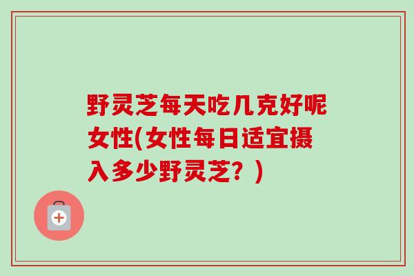 野灵芝每天吃几克好呢女性(女性每日适宜摄入多少野灵芝?)-第1张图片-卓越灵芝孢子粉 野灵芝每天吃几克好呢女性(女性每日适宜摄入多少野灵芝?)-第1张图片-卓越灵芝孢子粉