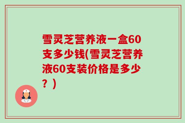 雪灵芝营养液一盒60支多少钱(雪灵芝营养液60支装价格是多少?)-第1张图片-卓越灵芝孢子粉 雪灵芝营养液一盒60支多少钱(雪灵芝营养液60支装价格是多少?)-第1张图片-卓越灵芝孢子粉