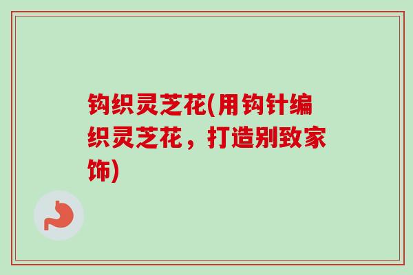 钩织灵芝花(用钩针编织灵芝花,打造别致家饰)-第1张图片-卓越灵芝孢子粉 钩织灵芝花(用钩针编织灵芝花,打造别致家饰)-第1张图片-卓越灵芝孢子粉
