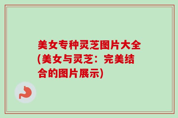 美女专种灵芝图片大全(美女与灵芝:完美结合的图片展示)-第1张图片-卓越灵芝孢子粉 美女专种灵芝图片大全(美女与灵芝:完美结合的图片展示)-第1张图片-卓越灵芝孢子粉