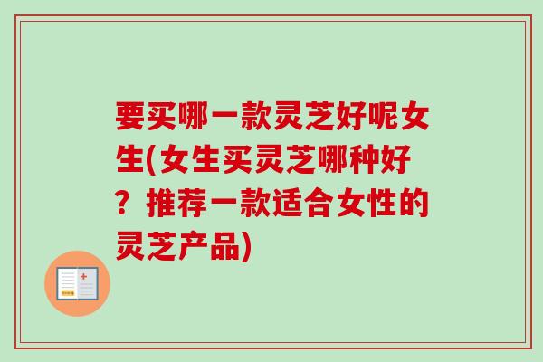 要买哪一款灵芝好呢女生(女生买灵芝哪种好?推荐一款适合女性的灵芝产品)-第1张图片-卓越灵芝孢子粉 要买哪一款灵芝好呢女生(女生买灵芝哪种好?推荐一款适合女性的灵芝产品)-第1张图片-卓越灵芝孢子粉
