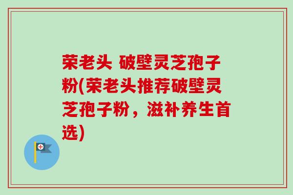 荣老头 破壁灵芝孢子粉(荣老头推荐破壁灵芝孢子粉,滋补养生首选)-第1张图片-卓越灵芝孢子粉 荣老头 破壁灵芝孢子粉(荣老头推荐破壁灵芝孢子粉,滋补养生首选)-第1张图片-卓越灵芝孢子粉