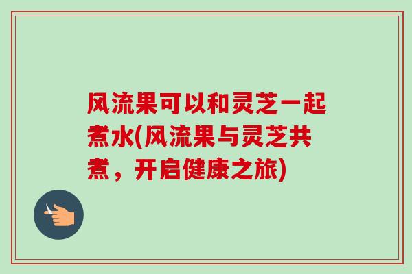 风流果可以和灵芝一起煮水(风流果与灵芝共煮,开启健康之旅)-第1张图片-卓越灵芝孢子粉 风流果可以和灵芝一起煮水(风流果与灵芝共煮,开启健康之旅)-第1张图片-卓越灵芝孢子粉