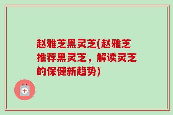 赵雅芝黑灵芝(赵雅芝推荐黑灵芝,解读灵芝的保健新趋势)-第1张图片-卓越灵芝孢子粉 赵雅芝黑灵芝(赵雅芝推荐黑灵芝,解读灵芝的保健新趋势)-第1张图片-卓越灵芝孢子粉