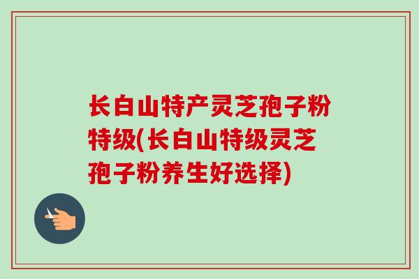 长白山特产灵芝孢子粉特级(长白山特级灵芝孢子粉养生好选择)-第1张图片-卓越灵芝孢子粉 长白山特产灵芝孢子粉特级(长白山特级灵芝孢子粉养生好选择)-第1张图片-卓越灵芝孢子粉