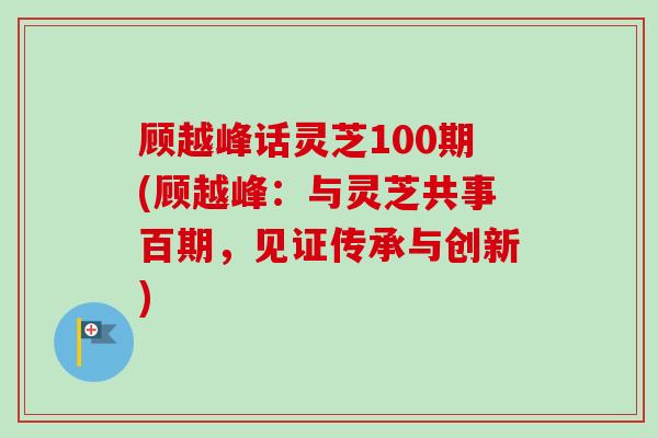 顾越峰话灵芝100期(顾越峰：与灵芝共事百期，见证传承与创新)-第1张图片-卓越灵芝孢子粉