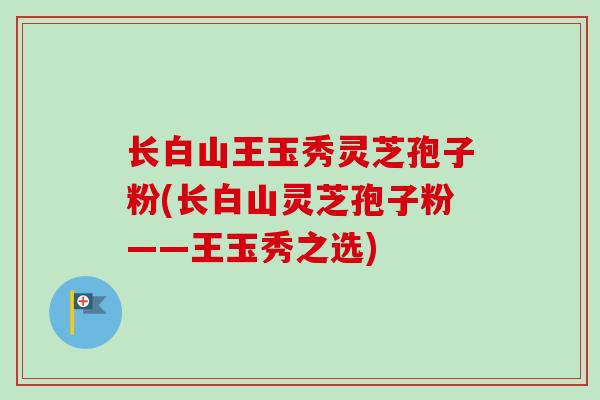 长白山王玉秀灵芝孢子粉(长白山灵芝孢子粉——王玉秀之选)-第1张图片-卓越灵芝孢子粉 长白山王玉秀灵芝孢子粉(长白山灵芝孢子粉——王玉秀之选)-第1张图片-卓越灵芝孢子粉