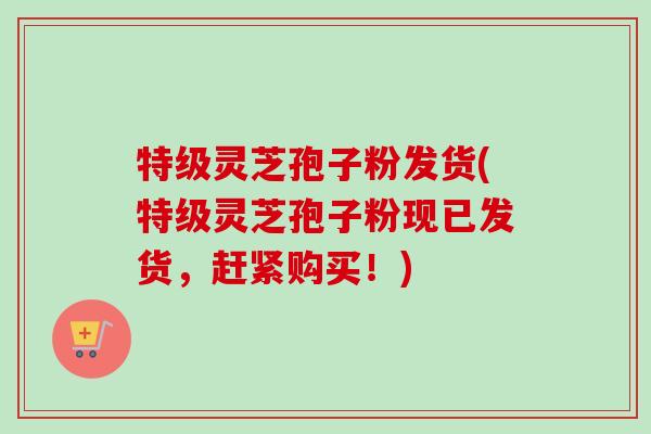 特级灵芝孢子粉发货(特级灵芝孢子粉现已发货,赶紧购买!)-第1张图片-卓越灵芝孢子粉 特级灵芝孢子粉发货(特级灵芝孢子粉现已发货,赶紧购买!)-第1张图片-卓越灵芝孢子粉