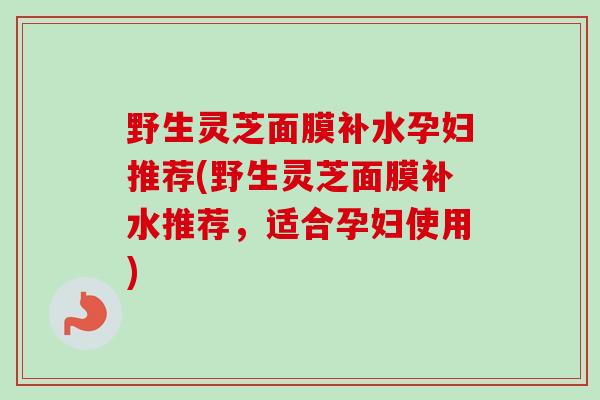 野生灵芝面膜补水孕妇推荐(野生灵芝面膜补水推荐，适合孕妇使用)-第1张图片-卓越灵芝孢子粉