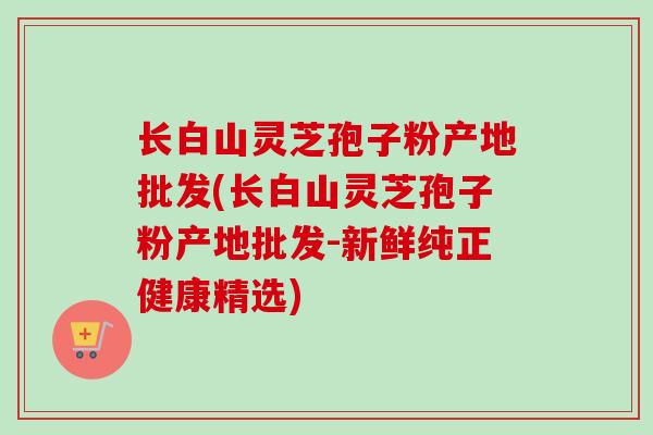 长白山灵芝孢子粉产地批发(长白山灵芝孢子粉产地批发-新鲜纯正健康精选)-第1张图片-卓越灵芝孢子粉 长白山灵芝孢子粉产地批发(长白山灵芝孢子粉产地批发-新鲜纯正健康精选)-第1张图片-卓越灵芝孢子粉