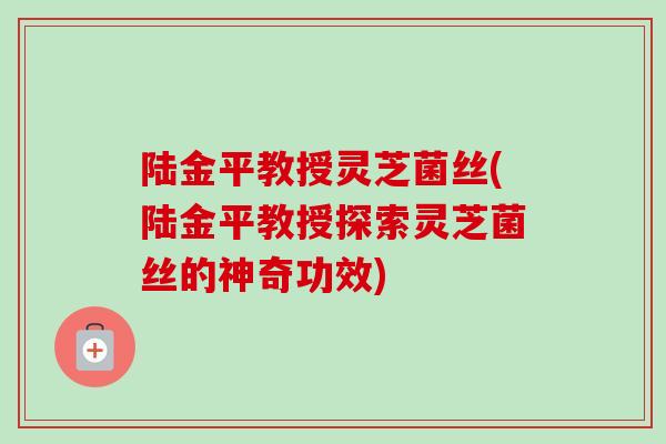 陆金平教授灵芝菌丝(陆金平教授探索灵芝菌丝的神奇功效)-第1张图片-卓越灵芝孢子粉 陆金平教授灵芝菌丝(陆金平教授探索灵芝菌丝的神奇功效)-第1张图片-卓越灵芝孢子粉