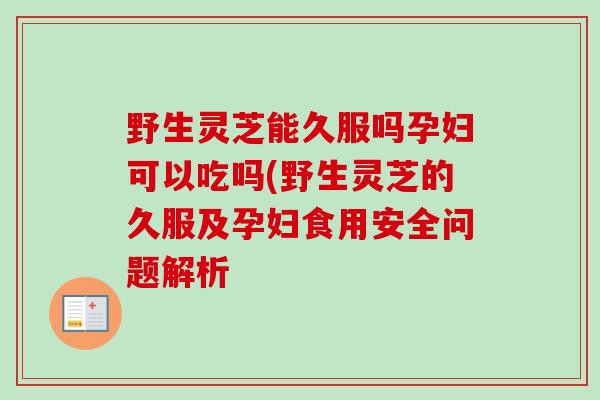 野生灵芝能久服吗孕妇可以吃吗(野生灵芝的久服及孕妇食用安全问题解析-第1张图片-卓越灵芝孢子粉