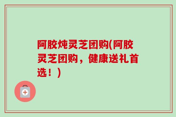 阿胶炖灵芝团购(阿胶灵芝团购，健康送礼首选！)-第1张图片-卓越灵芝孢子粉