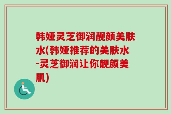 韩娅灵芝御润靓颜美肤水(韩娅推荐的美肤水-灵芝御润让你靓颜美肌)-第1张图片-卓越灵芝孢子粉 韩娅灵芝御润靓颜美肤水(韩娅推荐的美肤水-灵芝御润让你靓颜美肌)-第1张图片-卓越灵芝孢子粉