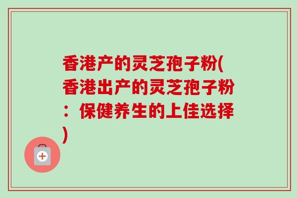 香港产的灵芝孢子粉(香港出产的灵芝孢子粉:保健养生的上佳选择)-第1张图片-卓越灵芝孢子粉 香港产的灵芝孢子粉(香港出产的灵芝孢子粉:保健养生的上佳选择)-第1张图片-卓越灵芝孢子粉