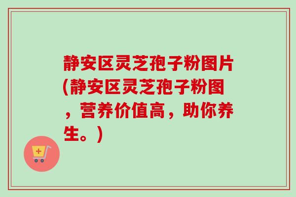 静安区灵芝孢子粉图片(静安区灵芝孢子粉图,营养价值高,助你养生。)-第1张图片-卓越灵芝孢子粉 静安区灵芝孢子粉图片(静安区灵芝孢子粉图,营养价值高,助你养生。)-第1张图片-卓越灵芝孢子粉