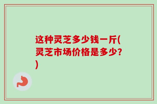 这种灵芝多少钱一斤(灵芝市场价格是多少？)-第1张图片-卓越灵芝孢子粉