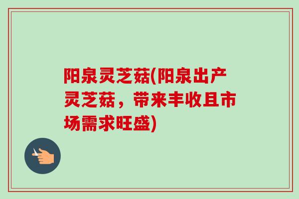 阳泉灵芝菇(阳泉出产灵芝菇,带来丰收且市场需求旺盛)-第1张图片-卓越灵芝孢子粉 阳泉灵芝菇(阳泉出产灵芝菇,带来丰收且市场需求旺盛)-第1张图片-卓越灵芝孢子粉