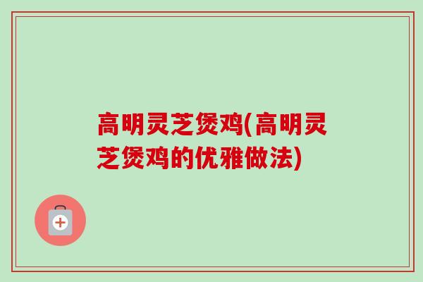 高明灵芝煲鸡(高明灵芝煲鸡的优雅做法)-第1张图片-卓越灵芝孢子粉 高明灵芝煲鸡(高明灵芝煲鸡的优雅做法)-第1张图片-卓越灵芝孢子粉
