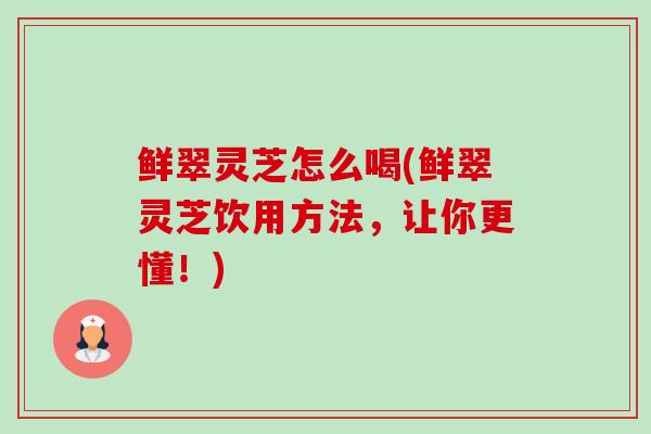 鲜翠灵芝怎么喝(鲜翠灵芝饮用方法，让你更懂！)-第1张图片-卓越灵芝孢子粉