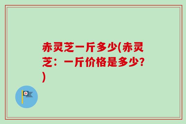 赤灵芝一斤多少(赤灵芝：一斤价格是多少？)-第1张图片-卓越灵芝孢子粉