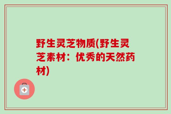野生灵芝物质(野生灵芝素材:优秀的天然药材)-第1张图片-卓越灵芝孢子粉 野生灵芝物质(野生灵芝素材:优秀的天然药材)-第1张图片-卓越灵芝孢子粉