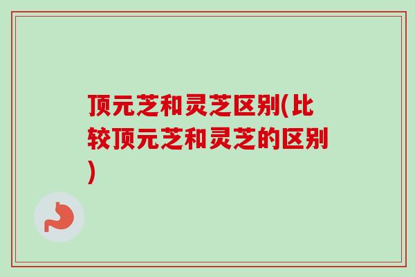 顶元芝和灵芝区别(比较顶元芝和灵芝的区别)-第1张图片-卓越灵芝孢子粉 顶元芝和灵芝区别(比较顶元芝和灵芝的区别)-第1张图片-卓越灵芝孢子粉