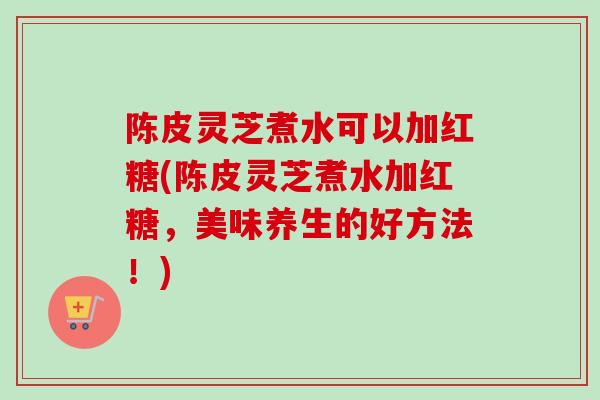 陈皮灵芝煮水可以加红糖(陈皮灵芝煮水加红糖，美味养生的好方法！)-第1张图片-卓越灵芝孢子粉