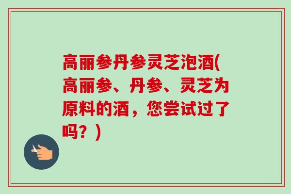 高丽参丹参灵芝泡酒(高丽参、丹参、灵芝为原料的酒，您尝试过了吗？)-第1张图片-卓越灵芝孢子粉