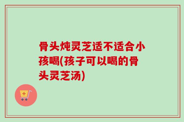 骨头炖灵芝适不适合小孩喝(孩子可以喝的骨头灵芝汤)-第1张图片-卓越灵芝孢子粉 骨头炖灵芝适不适合小孩喝(孩子可以喝的骨头灵芝汤)-第1张图片-卓越灵芝孢子粉