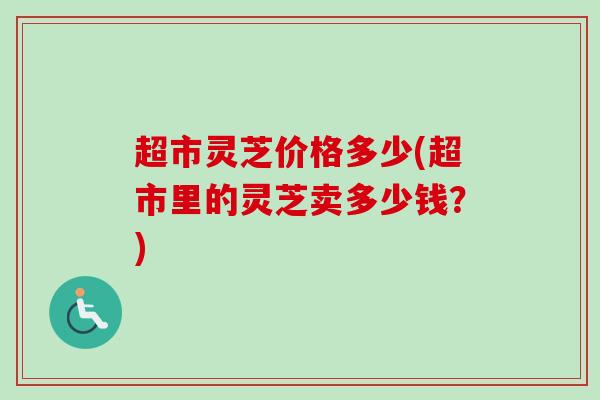 超市灵芝价格多少(超市里的灵芝卖多少钱?)-第1张图片-卓越灵芝孢子粉 超市灵芝价格多少(超市里的灵芝卖多少钱?)-第1张图片-卓越灵芝孢子粉